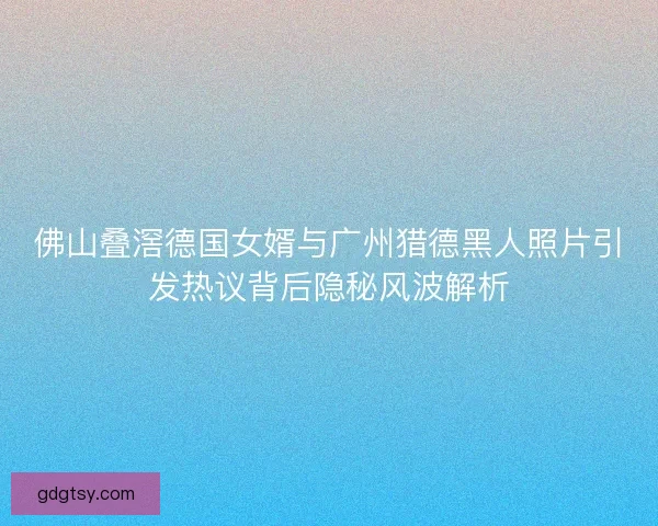 佛山叠滘德国女婿与广州猎德黑人照片引发热议背后隐秘风波解析
