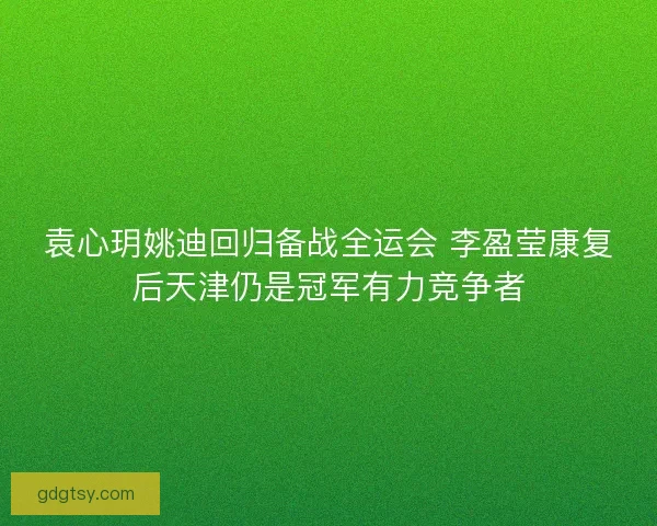 袁心玥姚迪回归备战全运会 李盈莹康复后天津仍是冠军有力竞争者