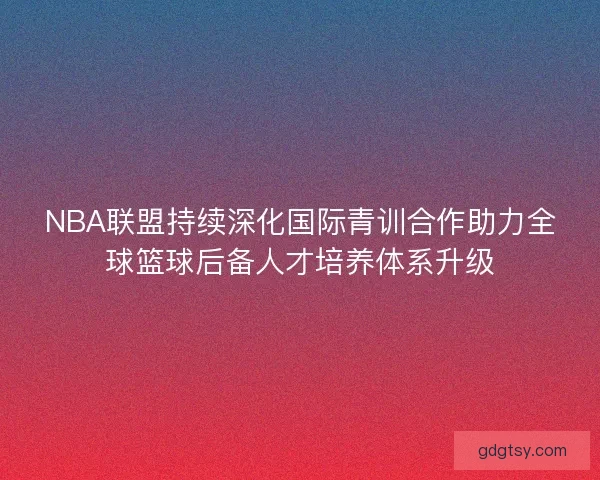 NBA联盟持续深化国际青训合作助力全球篮球后备人才培养体系升级