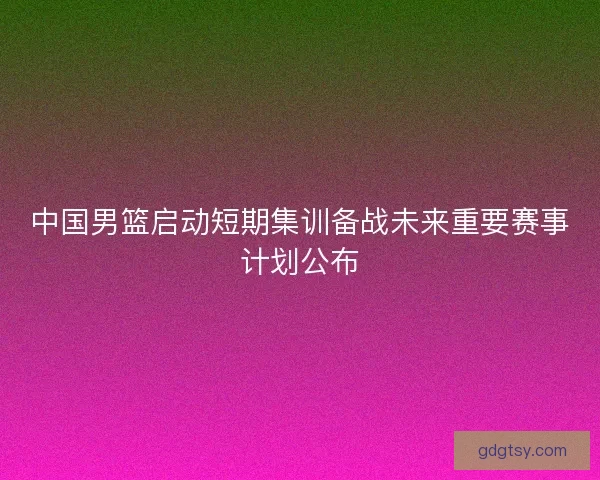 中国男篮启动短期集训备战未来重要赛事计划公布